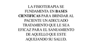 LA FISIOTERAPIA SE
FUNDAMENTA EN BASES
CIENTíFICAS PARA BRINDAR AL
PACIENTE UNADECUADO
TRATAMIENTO QUE LE SEA
EFICAZ PARA EL SANEAMIENTO
DEAQUELLO QUE ESTE
AQUEJANDO SU SALUD.
 