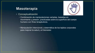 • Conceptualización
• Combinación de manipulaciones variadas, basadas en
movimiento y presión, practicadas sobre la superficie del cuerpo
humano con fines terapéuticos.
• Manipulación intencional y sistemática de los tejidos corporales
para mejorar la salud y el bienestar.
 