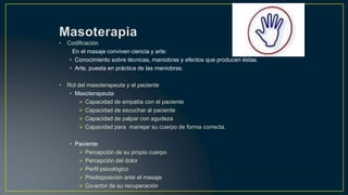 • Codificación
En el masaje conviven ciencia y arte:
• Conocimiento sobre técnicas, maniobras y efectos que producen éstas.
• Arte, puesta en práctica de las maniobras.
• Rol del masoterapeuta y el paciente
• Masoterapeuta:
 Capacidad de empatía con el paciente
 Capacidad de escuchar al paciente
 Capacidad de palpar con agudeza
 Capacidad para manejar su cuerpo de forma correcta.
• Paciente:
 Percepción de su propio cuerpo
 Percepción del dolor
 Perfil psicológico
 Predisposición ante el masaje
 Co-actor de su recuperación
 