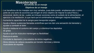 • Beneficios de un masaje
Objetivos de un masaje
• Los beneficios de los masajes son muy variados, pues éste puede emplearse solo o como
parte de una serie de acciones que tengan el único objetivo de mejorar la salud física y
emocional, dentro de las cuales se incluyan acciones como el cuidado de la alimentación, el
ejercicio o la meditación, lo que hará que al combinarlas se obtengan mejores resultados.
• Aumenta la capacidad de la sangre para transportar oxígeno
• Ayuda a liberar sustancias llamadas endorfinas que nos dan una sensación de bienestar y
ayudan a combatir el dolor
• Ayuda a restaurar el contorno del cuerpo y a disminuir los depósitos
de grasa
• Ayuda a que los músculos mantengan su flexibilidad
• Reduce el estrés
• Combate la depresión y los estados de ánimo negativos.
• Alivia dolores de cabeza causados por tensión nerviosa y dolores
musculares de espalda
 