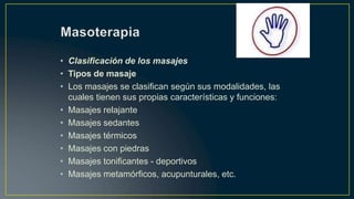 • Clasificación de los masajes
• Tipos de masaje
• Los masajes se clasifican según sus modalidades, las
cuales tienen sus propias características y funciones:
• Masajes relajante
• Masajes sedantes
• Masajes térmicos
• Masajes con piedras
• Masajes tonificantes - deportivos
• Masajes metamórficos, acupunturales, etc.
 