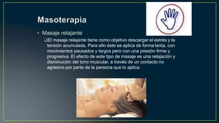 • Masaje relajante
El masaje relajante tiene como objetivo descargar el estrés y la
tensión acumulada. Para ello éste se aplica de forma lenta, con
movimientos pausados y largos pero con una presión firme y
progresiva. El efecto de este tipo de masaje es una relajación y
disminución del tono muscular, a través de un contacto no
agresivo por parte de la persona que lo aplica.
 