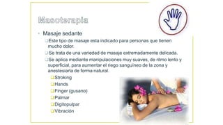 • Masaje sedante
Este tipo de masaje esta indicado para personas que tienen
mucho dolor.
Se trata de una variedad de masaje extremadamente delicada.
Se aplica mediante manipulaciones muy suaves, de ritmo lento y
superficial, para aumentar el riego sanguíneo de la zona y
anestesiarla de forma natural.
Stroking
Hands
Finger (gusano)
Palmar
Digitopulpar
Vibración
 