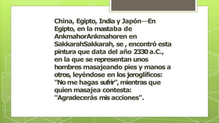 China, Egipto, India y Japón––En
Egipto, en la mastaba de
AnkmahorAnkmahoren en
SakkarahSakkarah, se , encontró esta
pintura que data del año 2330a.C.,
en la que se representan unos
hombres masajeando pies y manos a
otros, leyéndose en los jeroglíficos:
"No me hagas sufrir",mientras que
quien masajea contesta:
"Agradecerás mis acciones".
 