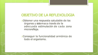 OBJETIVO DE LA REFLEXOLOGIA
🞇 Obtener una respuesta saludable de los
órganos y sistemasa través de la
adecuada estimulación de cada zona
microrefleja.
🞇 Conseguir la funcionalidad armónica de
todo el organismo.
 