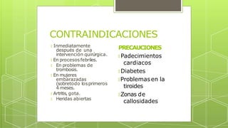 CONTRAINDICACIONES
🞇 Inmediatamente
después de una
intervención quirúrgica.
🞇 En procesos febriles.
🞇 En problemas de
trombosis.
🞇 En mujeres
embarazadas
(sobretodo los primeros
4 meses.
🞇 Artritis, gota.
🞇 Heridas abiertas
PRECAUCIONES
🞇 Padecimientos
cardiacos
🞇 Diabetes
🞇 Problemas en la
tiroides
🞇 Zonas de
callosidades
 