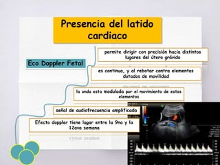Presencia del latido
cardiaco
Eco Doppler Fetal
permite dirigir con precisión hacia distintos
lugares del útero grávido
es continua, y al rebotar contra elementos
dotados de movilidad
la onda esta modulada por el movimiento de estos
elementos
señal de audiofrecuencia amplificada
Efecto doppler tiene lugar entre la 9na y la
12ava semana
 