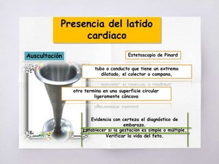 Presencia del latido
cardiaco
Auscultación Estetoscopio de Pinard
tubo o conducto que tiene un extremo
dilatado, el colector o campana,
otro termina en una superficie circular
ligeramente cóncava
Evidencia con certeza el diagnóstico de
embarazo.
Establecer si la gestación es simple o múltiple.
Verificar la vida del feto.
 