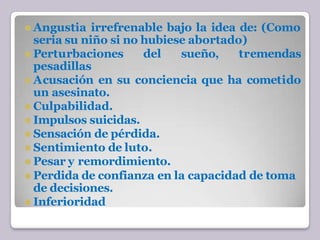 ⚫ Angustia irrefrenable bajo la idea de: (Como
seria su niño si no hubiese abortado)
⚫ Perturbaciones del sueño, tremendas
pesadillas
⚫ Acusación en su conciencia que ha cometido
un asesinato.
⚫ Culpabilidad.
⚫ Impulsos suicidas.
⚫ Sensación de pérdida.
⚫ Sentimiento de luto.
⚫ Pesar y remordimiento.
⚫ Perdida de confianza en la capacidad de toma
de decisiones.
⚫ Inferioridad
 