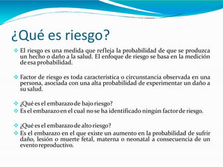 ¿Qué es riesgo?
 El riesgo es una medida que refleja la probabilidad de que se produzca
un hecho o daño a la salud. El enfoque de riesgo se basa en la medición
deesa probabilidad.
 Factor de riesgo es toda característica o circunstancia observada en una
persona, asociada con una alta probabilidad de experimentar un daño a
su salud.
 ¿Quées el embarazode bajoriesgo?
 Es el embarazoen el cual nose ha identificado ningún factorde riesgo.
 ¿Quées el embarazode altoriesgo?
 Es el embarazo en el que existe un aumento en la probabilidad de sufrir
daño, lesión o muerte fetal, materna o neonatal a consecuencia de un
eventoreproductivo.
 