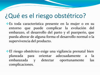 ¿Qué es el riesgo obstétrico?
Es toda característica presente en la mujer o en su
entorno que puede complicar la evolución del
embarazo, el desarrollo del parto y el puerperio, que
pueda alterar de alguna forma el desarrollo normal o la
supervivencia del producto.
El riesgo obstétrico exige una vigilancia prenatal bien
planeada para
embarazada y
orientar
detectar
adecuadamente a la
oportunamente las
complicaciones.
 