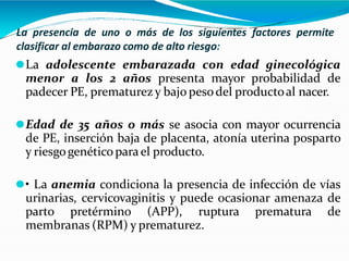 La presencia de uno o más de los siguientes factores permite
clasificar al embarazo como de alto riesgo:
⚫La adolescente embarazada con edad ginecológica
menor a los 2 años presenta mayor probabilidad de
padecer PE, prematurezy bajo pesodel productoal nacer.
⚫Edad de 35 años o más se asocia con mayor ocurrencia
de PE, inserción baja de placenta, atonía uterina posparto
y riesgogenéticoparael producto.
⚫• La anemia condiciona la presencia de infección de vías
urinarias, cervicovaginitis y puede ocasionar amenaza de
parto pretérmino (APP), ruptura prematura de
membranas (RPM) y prematurez.
 