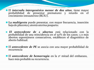 ⚫ El intervalo intergenésico menor de dos años, tiene mayor
probabilidad de presentar prematurez y retardo en el
crecimiento intrauterino (RCIU).
⚫ La multigesta puede presentar, con mayor frecuencia, inserción
bajade placentay atonía uterina posparto.
⚫ El antecedente de 2 abortos está relacionado con la
probabilidad de una reincidencia en el 50% de los casos; 3 o más
abortos espontáneos consecutivos, establecen el diagnóstico de
aborto habitual.
⚫ El antecedente de PE se asocia con una mayor probabilidad de
recurrencia
⚫ El antecedente de hemorragia en la 2ª mitad del embarazo,
hace más probable su recurrencia.
 