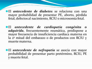 ⚫El antecedente de diabetes se relaciona con una
mayor probabilidad de presentar PE, aborto, pérdida
fetal, defectosal nacimiento, RCIU o microsomía fetal.
⚫El antecedente de cardiopatía congénita o
adquirida, frecuentemente reumática, predispone a
mayor frecuencia de insuficiencia cardíaca materna en
la 2ª mitad del embarazo o de productos con RCIU y
muerte materna.
⚫El antecedente de nefropatía se asocia con mayor
probabilidad de presentar parto pretérmino, RCIU, PE
y muerte fetal.
 