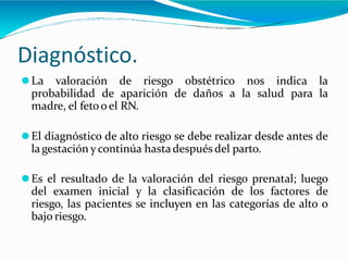 Diagnóstico.
⚫La valoración de riesgo obstétrico nos indica la
probabilidad de aparición de daños a la salud para la
madre, el fetoo el RN.
⚫El diagnóstico de alto riesgo se debe realizar desde antes de
lagestación ycontinúa hastadespués del parto.
⚫Es el resultado de la valoración del riesgo prenatal; luego
del examen inicial y la clasificación de los factores de
riesgo, las pacientes se incluyen en las categorías de alto o
bajo riesgo.
 