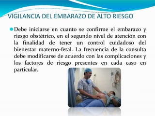 VIGILANCIA DEL EMBARAZO DE ALTO RIESGO
⚫Debe iniciarse en cuanto se confirme el embarazo y
riesgo obstétrico, en el segundo nivel de atención con
la finalidad de tener un control cuidadoso del
bienestar materno-fetal. La frecuencia de la consulta
debe modificarse de acuerdo con las complicaciones y
los factores de riesgo presentes en cada caso en
particular.
 