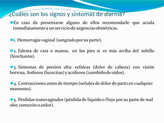 ¿Cuáles son los signos y síntomas de alarma?
⚫En caso de presentarse alguno de ellos recomendarle que acuda
inmediatamentea un serviciode urgenciasobstétricas.
⚫1. Hemorragiavaginal (sangradoporsu parte).
⚫2. Edema de cara o manos, en los pies si es más arriba del tobillo
(hinchazón).
⚫3. Síntomas de presión alta: cefaleas (dolor de cabeza) con visión
borrosa, fosfenos (lucecitas)y acúfenos (zumbidode oídos).
⚫4. Contracciones antes de tiempo (señales de dolor de parto en cualquier
momento).
⚫5. Pérdidas transvaginales (pérdida de líquido o flujo por su parte de mal
olor, comezón oardor).
 