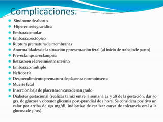 Complicaciones.
⚫ Síndrome deaborto
⚫ Hiperemesisgravídica
⚫ Embarazo molar
⚫ Embarazoectópico
⚫ Ruptura prematurade membranas
⚫ Anormalidadesde lasituación y presentación fetal (al inicio de trabajode parto)
⚫ Pre-eclampsia-eclampsia
⚫ Retrasoen el crecimiento uterino
⚫ Embarazo múltiple
⚫ Nefropatía
⚫ Desprendimiento prematurode placenta normoinserta
⚫ Muerte fetal
⚫ Inserción bajade placentaen casode sangrado
⚫ Diabetes gestacional (realizar tamiz entre la semana 24 y 28 de la gestación, dar 50
grs. de glucosa y obtener glicemia post-prandial de 1 hora. Se considera positivo un
valor por arriba de 130 mg/dl, indicativo de realizar curva de tolerancia oral a la
glucosade 3 hrs).
 