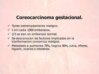 Coreocarcinoma gestacional.
 Tumor extremadamente maligno.
 1 en cada 1000 embarazos.
 2/3 se dan en embarazo normal.
 Se desconocen los factores implicados en la
tranformacion coreonica maligna.
 Metastasis a pulmones 75%, Vagina 50%, vulva, riñores,
higado, ovarios e intestinos.
 