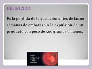 DEFINICIÓN
Es la perdida de la gestación antes de las 22
semanas de embarazo o la expulsión de un
producto con peso de 500 gramos o menos.
 