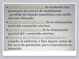 ABORTO INEVITABLE: Es el aborto con
presencia de rotura de membranas
, perdida de liquido amniótico con cuello
uterino dilatado.
ABORTO INCOMPLETO: Es la eliminación
total del contenido uterino.
ABORTO COMPLETO: Es la eliminación
parcial del contenido uterino.
ABORTO RETENIDO O DIFERIDO: Es
cuando el embrión o feto muere antes de
las 22 ss de gestación; pero el producto es
retenido
 