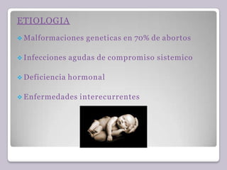 ETIOLOGIA
 Malformaciones geneticas en 70% de abortos
 Infecciones agudas de compromiso sistemico
 Deficiencia hormonal
 Enfermedades interecurrentes
 