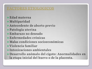 FACTORES ETIOLOGICOS
 Edad materna
 Multiparidad
 Antecedente de aborto previo
 Patología uterina
 Embarazo no deseado
 Enfermedades crónicas
 Malas condiciones socioeconómicas
 Violencia familiar
 Intoxicaciones ambientales
 Desarrollo anómalo del cigoto: Anormalidades en
la etapa inicial del huevo o de la placenta.
 
