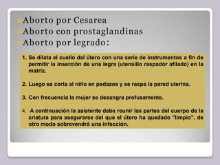 ⚫Aborto por Cesarea
⚫Aborto con prostaglandinas
⚫Aborto por legrado:
1. Se dilata el cuello del útero con una serie de instrumentos a fin de
permitir la inserción de una legra (utensilio raspador afilado) en la
matriz.
2. Luego se corta al niño en pedazos y se raspa la pared uterina.
3. Con frecuencia la mujer se desangra profusamente.
4. A continuación la asistente debe reunir las partes del cuerpo de la
criatura para asegurarse del que el útero ha quedado "limpio", de
otro modo sobrevendrá una infección.
 