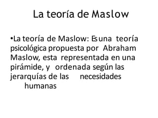 La teoría de Maslow
•La teoría de Maslow: Esuna teoría
psicológica propuesta por Abraham
Maslow, esta representada en una
pirámide, y ordenada según las
jerarquías de las necesidades
humanas
 