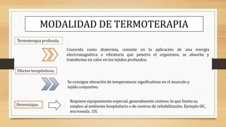 MODALIDAD DE TERMOTERAPIA
Termoterapia profunda.
Conocida como diatermia, consiste en la aplicación de una energía
electromagnética o vibratoria que penetra el organismo, se absorbe y
transforma en calor en los tejidos profundos.
Efectos terapéuticos.
Se consigue elevación de temperaturas significativas en el musculo y
tejido conjuntivo.
Desventajas.
Requiere equipamiento especial, generalmente costoso, lo que limita su
empleo al ambiente hospitalario o de centros de rehabilitación. Ejemplo OC,
microonda , US.
 