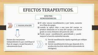 EFECTOS TERAPEUTICOS.
EFECTOS
HEMODINÁMICOS.
1. VASODILATACIÓN
Existen dos mecanismo
independientes lo que contribuye al
flujo de sangre a la piel durante el
calentamiento local.
 El calor casusa vasodilatación y por tanto, aumento
en el flujo de sangre.
 cuando se aplica calor a una zona del cuerpo, se
produce dilatación en la zona del cuerpo y en menor
grado en zonas distantes del punto de calor.
 Puede causar vasodilatación generalizada y puede
mejorar la función endotelial vascular.
1) Sist de vasodilatación rápida regulado por reflejos
axonales.
2) Sist de vasodilatación lenta que depende de la
producción local de óxido nítrico(monóxido de
nitrógeno).
 