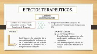 EFECTOS TERAPEUTICOS.
2. EFECTOS
NEUROMUSCULARES
Cambios en la velocidad de
conducción nerviosa y en la
frecuencia de descarga.
 Temperatura aumenta la velocidad de
conducción nerviosa aprox. en 2m/ por cada
1°C.
EFECTOS
Contribuyen a la reducción de la
percepción del dolor o al aumento
de la circulación que se produce
en respuesta al aumento de la
temperatura en los tejidos
APUNTES CLINCOS.
 Los nervios periféricos
desmielinizados tratados con calor
pueden sufrir un bloqueo de la
conducción.
 Esto ocurre porque los canales de
sodio en los nódulos de Ranvier es
menor.
 