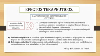 EFECTOS TERAPEUTICOS.
4. ALTERACIÓN DE LA EXTENSIBILIDAD DE
LOS TEJIDOS.
Aumento de la
extensibilidad del
colágeno.
 Cuando se calientan los tejidos blandos antes de estirarlos,
mantienen un mayor aumento en su longitud después de que se
haya aplicado la fuerza de estiramiento.
 Se requiere menos fuerza para conseguir el aumento en longitud
y el riesgo de lesión es menor.
a) deformación plástica. es cuando el tejido aumenta su longitud y mantiene la mayor parte del aumento
después del enfriamiento. (solo con aplicación de calor – cambios en las fibras de colágeno)
b) deformación elástica. El tejido aumenta su longitud mientras se aplica la fuerza, pero pierde la mayor
parte del aumento si se retira la fuerza. (sin calentamiento)
40°C y 45°C durante 5 a 10 min.
 