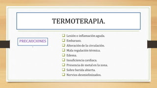 TERMOTERAPIA.
PRECAUCIONES
.
 Lesión o inflamación aguda.
 Embarazo.
 Alteración de la circulación.
 Mala regulación térmica.
 Edema.
 Insuficiencia cardiaca.
 Presencia de metal en la zona.
 Sobre herida abierta.
 Nervios desmielinizados.
 