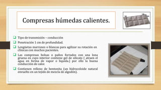 Compresas húmedas calientes.
 Tipo de transmisión – conducción
 Penetración 1 cm de profundidad.
 Lengüetas marrones o blancas para agilizar su rotación en
clínicas con muchos pacientes.
 Las compresas bolsas o paños forrados con una lona
gruesa en cuyo interior contiene gel de silicato ( atraen el
agua en forma de vapor o liquida.) por ello la buena
conducción de calor.
 Contienen relleno de bentonita (un hidrocoloide natural
envuelto en un tejido de mezcla de algodón).
 