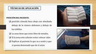 TÉCNICAS DE APLICACIÓN
POSICIÓN DEL PACIENTE:
 posición cómoda boca abajo con almohada
debajo de la cintura abdomen y debajo de
los tobillos.
 La zona tiene que estas libre de metales.
 Si la zona esta caliente evitar colocar calor.
 Explicar al paciente lo que va a sentir y que
si quema demasiado que de el aviso.
 