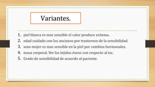 Variantes.
1. piel blanca es mas sensible el calor produce eritema.
2. edad cuidado con los ancianos por trastornos de la sensibilidad.
3. sexo mujer es mas sensible en la piel por cambios hormonales.
4. masa corporal. Ver los tejidos óseos con respecto al tsc.
5. Grado de sensibilidad de acuerdo al paciente.
 