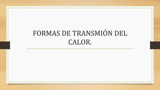 FORMAS DE TRANSMIÓN DEL
CALOR.
 