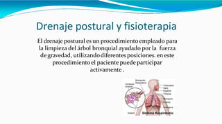 Drenaje postural y fisioterapia
El drenaje postural es un procedimientoempleado para
la limpieza del árbol bronquial ayudado por la fuerza
de gravedad, utilizandodiferentes posiciones. en este
procedimientoel paciente puede participar
activamente .
 