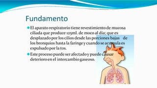 Fundamento
⚫El aparato respiratorio tiene revestimientode mucosa
ciliada que produce 125ml. de moco al día; que es
desplazadopor loscilios desde las porciones bajas de
los bronquios hasta la faringeycuandoseacumulaes
expulsadopor la tos.
⚫Esteprocesopuedeserafectadoy puedecausar
deterioroen el intercambiogaseoso.
 