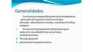 Generalidades
Las técnicas comprenden posiciones terapéuticas
, percusión de la pared torácicaen el área
afectada, vibración de la misma , estimularel reflejo
tusigeno.
⚫ Es esencial la preparación del paciente para
reducir la viscosidad de las secreciones
(nebulizaciones).
⚫ Drenajepostural .
⚫ percusiónde la pared torácica.
 