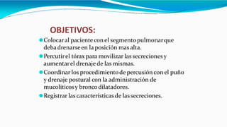 ⚫Colocaral paciente con el segmentopulmonarque
debadrenarseen la posición masalta.
⚫Percutirel tórax para movilizar las secrecionesy
aumentarel drenaje de las mismas.
⚫Coordinar los procedimientode percusión con el puño
y drenaje postural con la administración de
mucoliticosy broncodilatadores.
⚫Registrar lascaracterísticasde las secreciones.
OBJETIVOS:
 