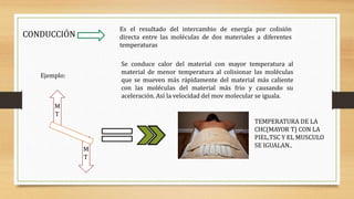 CONDUCCIÓN
Es el resultado del intercambio de energía por colisión
directa entre las moléculas de dos materiales a diferentes
temperaturas
Se conduce calor del material con mayor temperatura al
material de menor temperatura al colisionar las moléculas
que se mueven más rápidamente del material más caliente
con las moléculas del material más frio y causando su
aceleración. Así la velocidad del mov molecular se iguala.
Ejemplo:
M
T
M
T
TEMPERATURA DE LA
CHC(MAYOR T) CON LA
PIEL,TSC Y EL MUSCULO
SE IGUALAN..
 