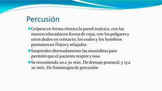 Percusión
⚫Golpearen forma rítmica la pared torácica, con las
manoscolocadasen formadecopa, con los pulgaresy
otros dedos en contacto; los codos y los hombros
permanecen flojosy relajados.
⚫Suspenderalternadamente las maniobras para
permitirqueel paciente respirey tosa
⚫Se recomienda 20 a 30 min. Dedrenaje postural, y 15 a
20 min. De fisioterapiade percusión
 