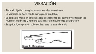VIBRACIÓN
◦ Tiene el objetivo de agitar suavemente las secreciones
◦ La vibración se hace con la mano plana sin doblar
◦ Se coloca la mano en el tórax sobre el segmento del pulmón y se tensan los
músculos del brazo y hombro para crear un movimiento de agitación
◦ Se aplica ligera presión sobre el área que se esta vibrando
 