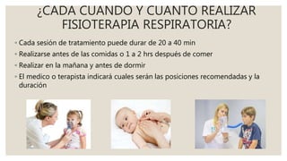 ¿CADA CUANDO Y CUANTO REALIZAR
FISIOTERAPIA RESPIRATORIA?
◦ Cada sesión de tratamiento puede durar de 20 a 40 min
◦ Realizarse antes de las comidas o 1 a 2 hrs después de comer
◦ Realizar en la mañana y antes de dormir
◦ El medico o terapista indicará cuales serán las posiciones recomendadas y la
duración
 