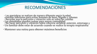 RECOMENDACIONES
◦ Las maniobras se realizan de manera diferente según la edad
◦ Recordar que la percusión y vibración solo es sobre las costillas
◦ No hacer percusión y vibración sobre columna vertebral, esternón, estomago y
costillas inferiores para evitar lesiones de bazo, hígado y riñones
◦ Las almohadas pueden usarse para mayor comodidad
◦ Un familiar debe estar de acuerdo cuando se realice la terapia respiratoria
◦ Mantener una rutina para obtener máximos beneficios
 