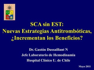 SCA sin EST:
Nuevas Estrategias Antitrombóticas,
   ¿Incrementan los Beneficios?
            Dr. Gastón Dussaillant N
       Jefe Laboratorio de Hemodinamia
          Hospital Clínico U. de Chile
                                         Mayo 2011
 