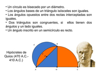 • Un círculo es bisecado por un diámetro.
• Los ángulos bases de un triángulo isósceles son iguales.
• Los ángulos opuestos entre dos rectas interceptadas son
iguales.
• Dos triángulos son congruentes, si ellos tienen dos
ángulos y un lado iguales.
• Un ángulo inscrito en un semicírculo es recto.
Hipócrates de
Quios (470 A.C.-
410 A.C.)
 