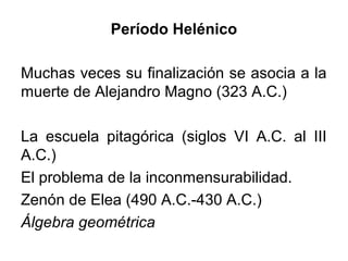Muchas veces su finalización se asocia a la
muerte de Alejandro Magno (323 A.C.)
La escuela pitagórica (siglos VI A.C. al III
A.C.)
El problema de la inconmensurabilidad.
Zenón de Elea (490 A.C.-430 A.C.)
Álgebra geométrica
Período Helénico
 
